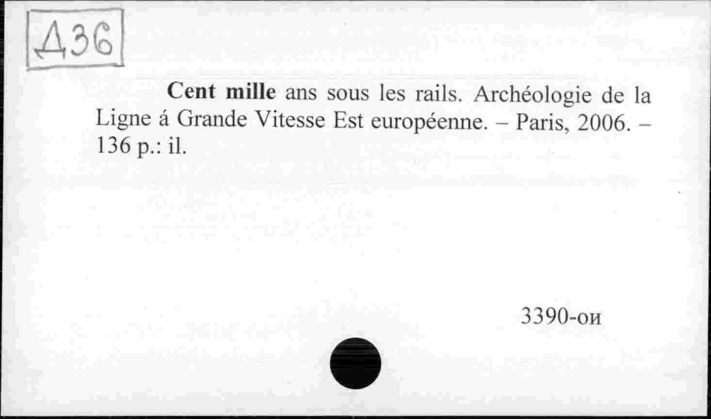 ﻿Cent mille ans sous les rails. Archéologie de la Ligne â Grande Vitesse Est européenne. - Paris, 2006. -136 p.: il.
3390-ои